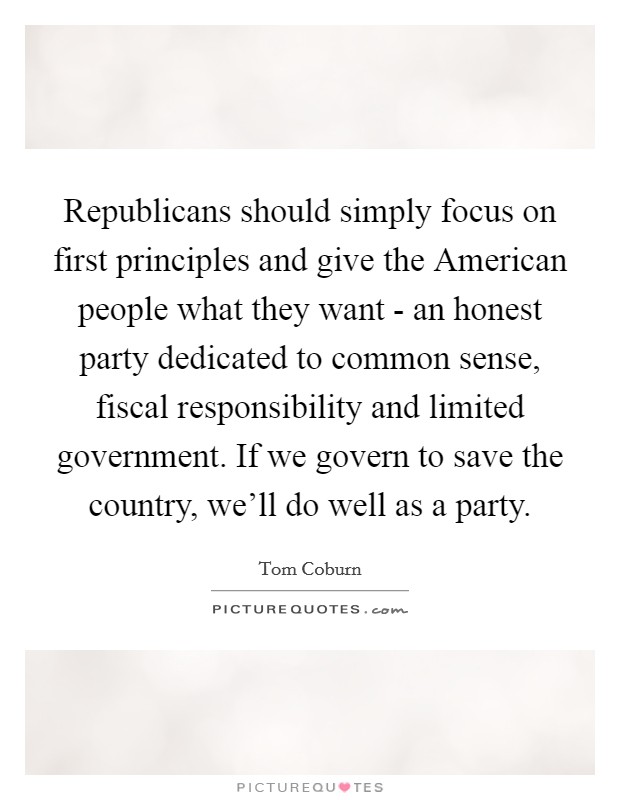 Republicans should simply focus on first principles and give the American people what they want - an honest party dedicated to common sense, fiscal responsibility and limited government. If we govern to save the country, we'll do well as a party. Picture Quote #1