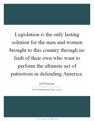 Legislation is the only lasting solution for the men and women brought to this country through no fault of their own who want to perform the ultimate act of patriotism in defending America Picture Quote #1