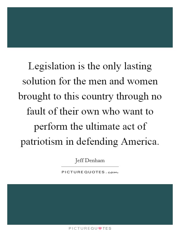 Legislation is the only lasting solution for the men and women brought to this country through no fault of their own who want to perform the ultimate act of patriotism in defending America. Picture Quote #1