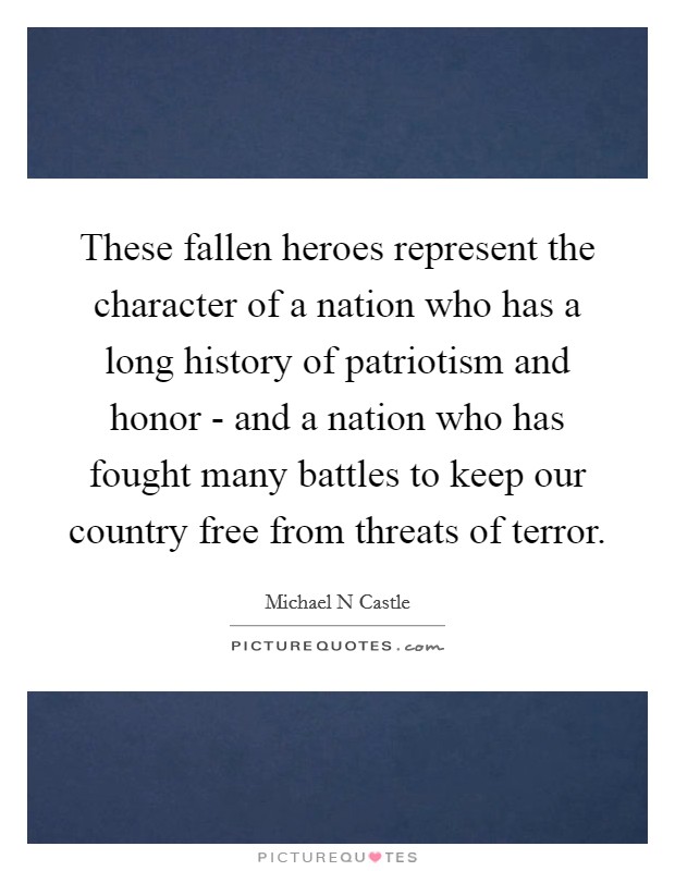 These fallen heroes represent the character of a nation who has a long history of patriotism and honor - and a nation who has fought many battles to keep our country free from threats of terror. Picture Quote #1