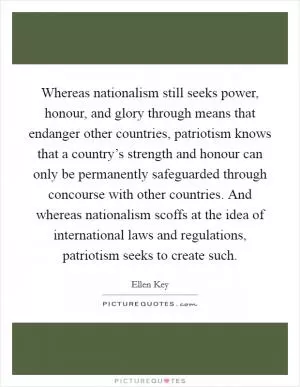 Whereas nationalism still seeks power, honour, and glory through means that endanger other countries, patriotism knows that a country’s strength and honour can only be permanently safeguarded through concourse with other countries. And whereas nationalism scoffs at the idea of international laws and regulations, patriotism seeks to create such Picture Quote #1