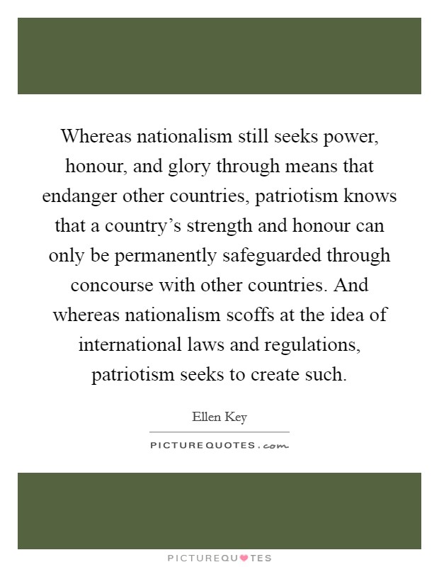 Whereas nationalism still seeks power, honour, and glory through means that endanger other countries, patriotism knows that a country's strength and honour can only be permanently safeguarded through concourse with other countries. And whereas nationalism scoffs at the idea of international laws and regulations, patriotism seeks to create such. Picture Quote #1