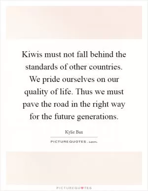 Kiwis must not fall behind the standards of other countries. We pride ourselves on our quality of life. Thus we must pave the road in the right way for the future generations Picture Quote #1