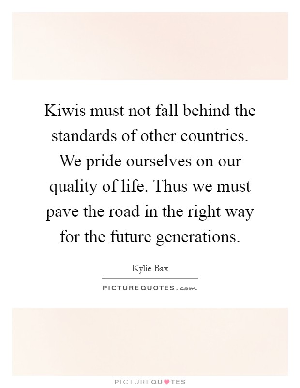 Kiwis must not fall behind the standards of other countries. We pride ourselves on our quality of life. Thus we must pave the road in the right way for the future generations. Picture Quote #1