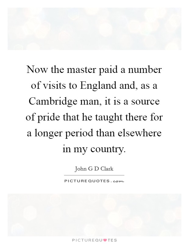 Now the master paid a number of visits to England and, as a Cambridge man, it is a source of pride that he taught there for a longer period than elsewhere in my country. Picture Quote #1