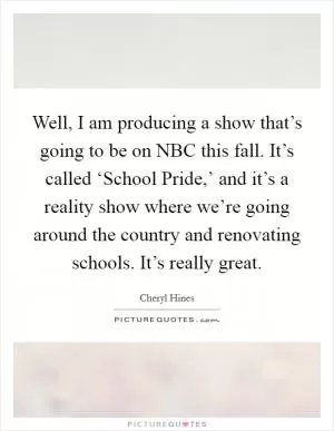 Well, I am producing a show that’s going to be on NBC this fall. It’s called ‘School Pride,’ and it’s a reality show where we’re going around the country and renovating schools. It’s really great Picture Quote #1
