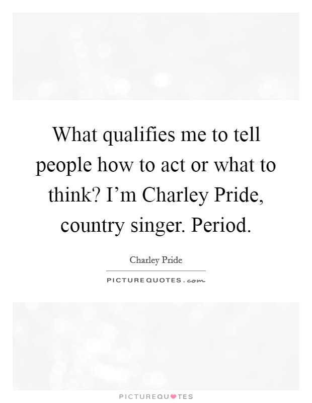 What qualifies me to tell people how to act or what to think? I'm Charley Pride, country singer. Period. Picture Quote #1