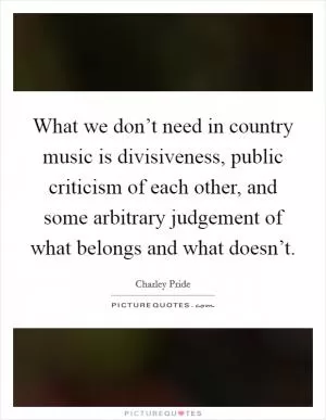 What we don’t need in country music is divisiveness, public criticism of each other, and some arbitrary judgement of what belongs and what doesn’t Picture Quote #1