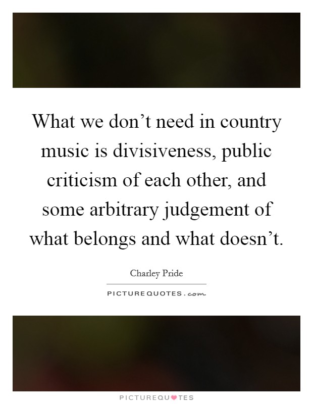 What we don't need in country music is divisiveness, public criticism of each other, and some arbitrary judgement of what belongs and what doesn't. Picture Quote #1