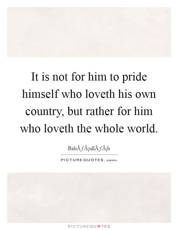 It is not for him to pride himself who loveth his own country, but rather for him who loveth the whole world. Picture Quote #1