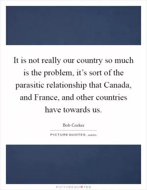 It is not really our country so much is the problem, it’s sort of the parasitic relationship that Canada, and France, and other countries have towards us Picture Quote #1