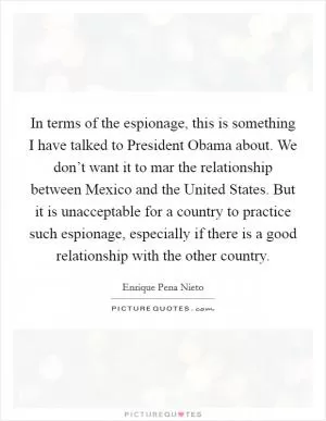 In terms of the espionage, this is something I have talked to President Obama about. We don’t want it to mar the relationship between Mexico and the United States. But it is unacceptable for a country to practice such espionage, especially if there is a good relationship with the other country Picture Quote #1