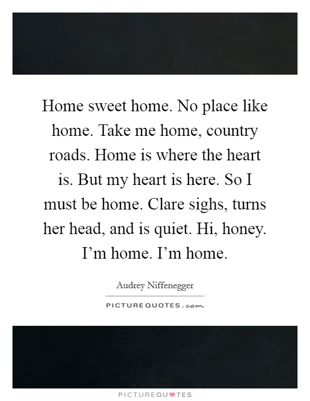 Home sweet home. No place like home. Take me home, country roads. Home is where the heart is. But my heart is here. So I must be home. Clare sighs, turns her head, and is quiet. Hi, honey. I'm home. I'm home. Picture Quote #1
