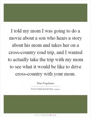 I told my mom I was going to do a movie about a son who hears a story about his mom and takes her on a cross-country road trip, and I wanted to actually take the trip with my mom to see what it would be like to drive cross-country with your mom Picture Quote #1