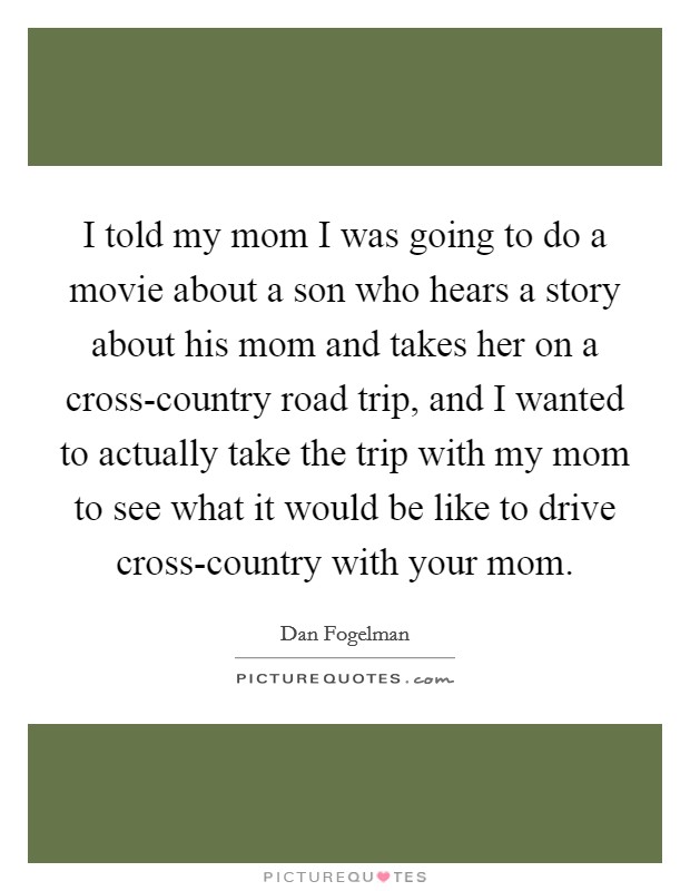 I told my mom I was going to do a movie about a son who hears a story about his mom and takes her on a cross-country road trip, and I wanted to actually take the trip with my mom to see what it would be like to drive cross-country with your mom. Picture Quote #1