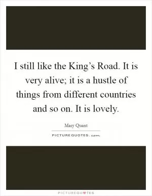 I still like the King’s Road. It is very alive; it is a hustle of things from different countries and so on. It is lovely Picture Quote #1