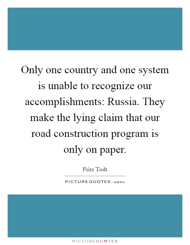 Only one country and one system is unable to recognize our accomplishments: Russia. They make the lying claim that our road construction program is only on paper. Picture Quote #1