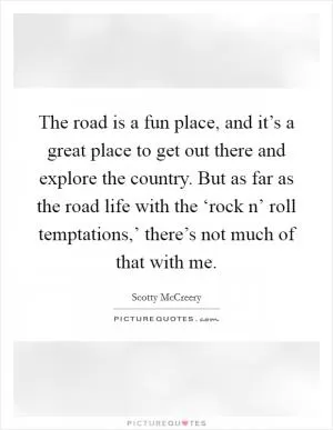 The road is a fun place, and it’s a great place to get out there and explore the country. But as far as the road life with the ‘rock n’ roll temptations,’ there’s not much of that with me Picture Quote #1