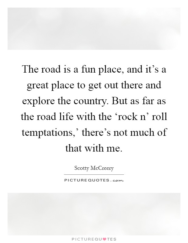 The road is a fun place, and it's a great place to get out there and explore the country. But as far as the road life with the ‘rock n' roll temptations,' there's not much of that with me. Picture Quote #1