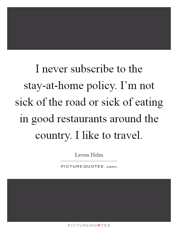 I never subscribe to the stay-at-home policy. I'm not sick of the road or sick of eating in good restaurants around the country. I like to travel. Picture Quote #1