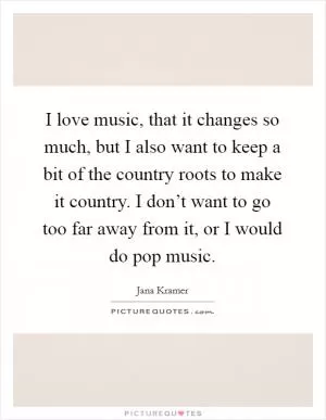 I love music, that it changes so much, but I also want to keep a bit of the country roots to make it country. I don’t want to go too far away from it, or I would do pop music Picture Quote #1