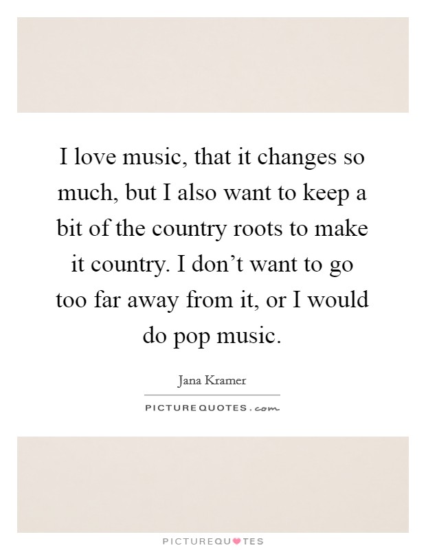 I love music, that it changes so much, but I also want to keep a bit of the country roots to make it country. I don't want to go too far away from it, or I would do pop music. Picture Quote #1
