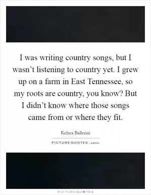I was writing country songs, but I wasn’t listening to country yet. I grew up on a farm in East Tennessee, so my roots are country, you know? But I didn’t know where those songs came from or where they fit Picture Quote #1