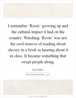 I remember ‘Roots’ growing up and the cultural impact it had on the country. Watching ‘Roots’ was not the cool remove of reading about slavery in a book or hearing about it in class. It became something that swept people along Picture Quote #1