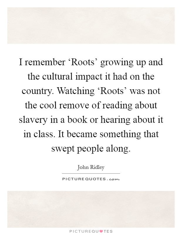 I remember ‘Roots' growing up and the cultural impact it had on the country. Watching ‘Roots' was not the cool remove of reading about slavery in a book or hearing about it in class. It became something that swept people along. Picture Quote #1