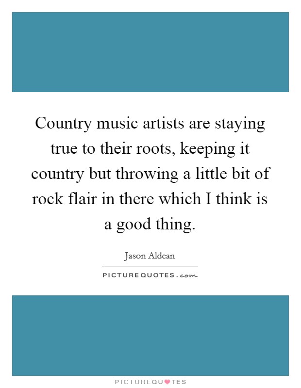 Country music artists are staying true to their roots, keeping it country but throwing a little bit of rock flair in there which I think is a good thing. Picture Quote #1