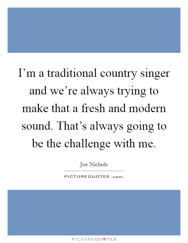 I'm a traditional country singer and we're always trying to make that a fresh and modern sound. That's always going to be the challenge with me. Picture Quote #1