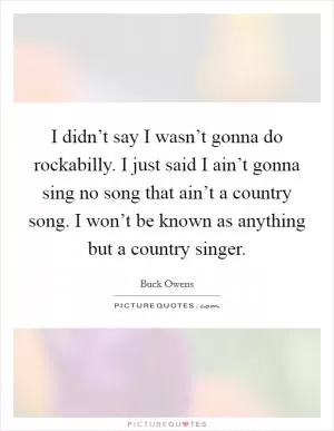 I didn’t say I wasn’t gonna do rockabilly. I just said I ain’t gonna sing no song that ain’t a country song. I won’t be known as anything but a country singer Picture Quote #1