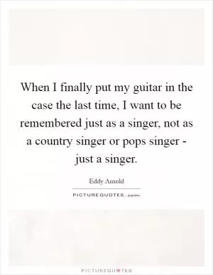 When I finally put my guitar in the case the last time, I want to be remembered just as a singer, not as a country singer or pops singer - just a singer Picture Quote #1
