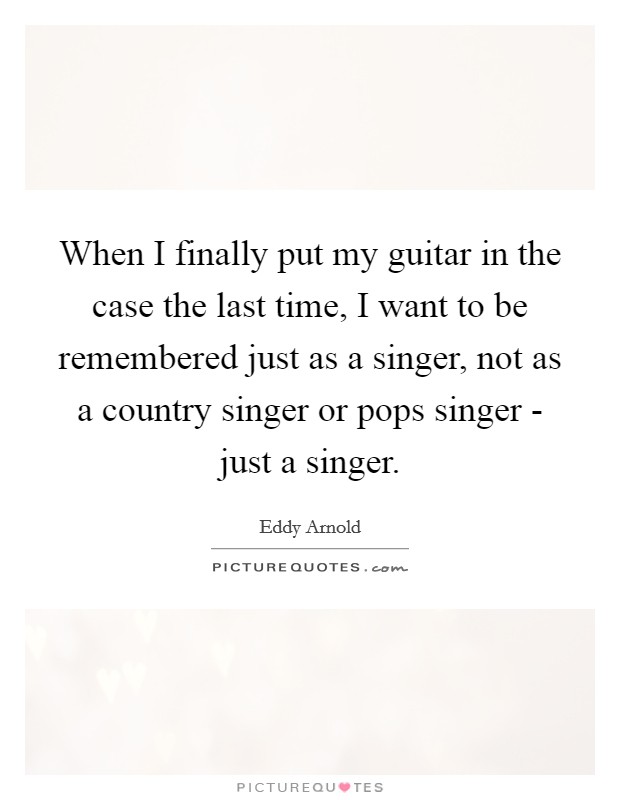 When I finally put my guitar in the case the last time, I want to be remembered just as a singer, not as a country singer or pops singer - just a singer. Picture Quote #1