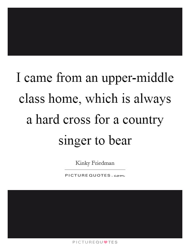 I came from an upper-middle class home, which is always a hard cross for a country singer to bear Picture Quote #1