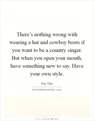 There’s nothing wrong with wearing a hat and cowboy boots if you want to be a country singer. But when you open your mouth, have something new to say. Have your own style Picture Quote #1