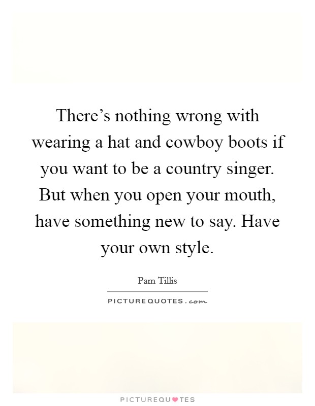 There's nothing wrong with wearing a hat and cowboy boots if you want to be a country singer. But when you open your mouth, have something new to say. Have your own style. Picture Quote #1