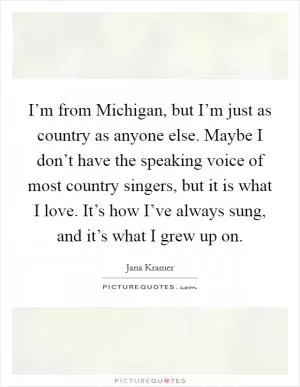 I’m from Michigan, but I’m just as country as anyone else. Maybe I don’t have the speaking voice of most country singers, but it is what I love. It’s how I’ve always sung, and it’s what I grew up on Picture Quote #1