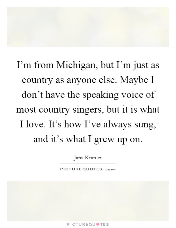 I'm from Michigan, but I'm just as country as anyone else. Maybe I don't have the speaking voice of most country singers, but it is what I love. It's how I've always sung, and it's what I grew up on. Picture Quote #1