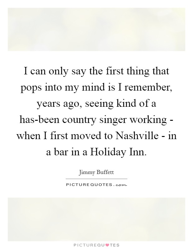 I can only say the first thing that pops into my mind is I remember, years ago, seeing kind of a has-been country singer working - when I first moved to Nashville - in a bar in a Holiday Inn. Picture Quote #1