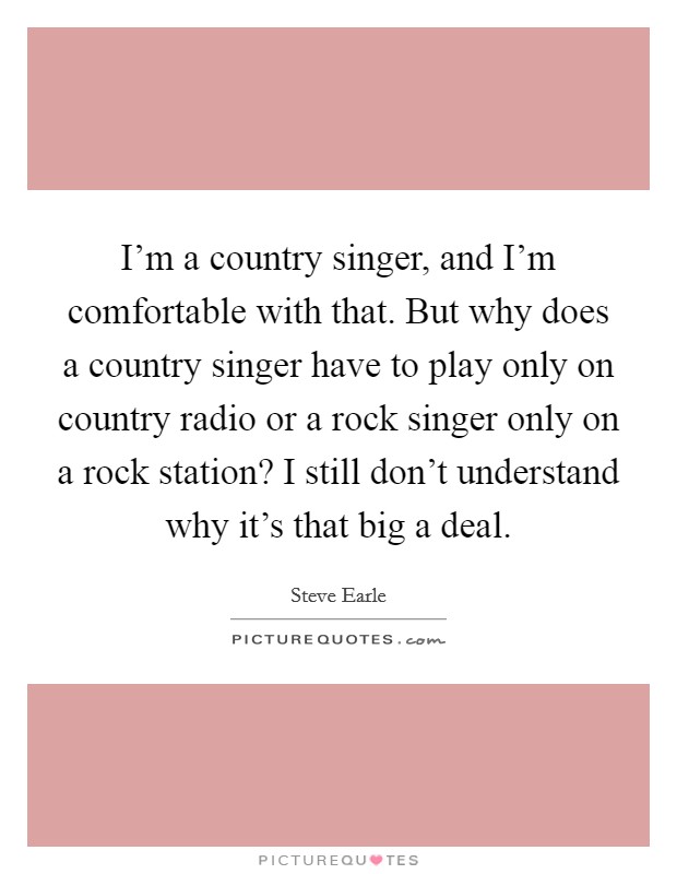 I'm a country singer, and I'm comfortable with that. But why does a country singer have to play only on country radio or a rock singer only on a rock station? I still don't understand why it's that big a deal. Picture Quote #1