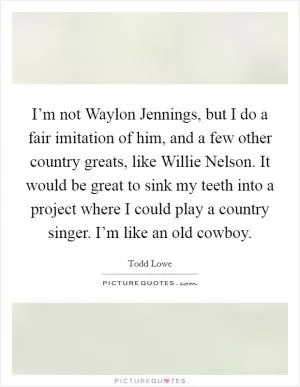 I’m not Waylon Jennings, but I do a fair imitation of him, and a few other country greats, like Willie Nelson. It would be great to sink my teeth into a project where I could play a country singer. I’m like an old cowboy Picture Quote #1