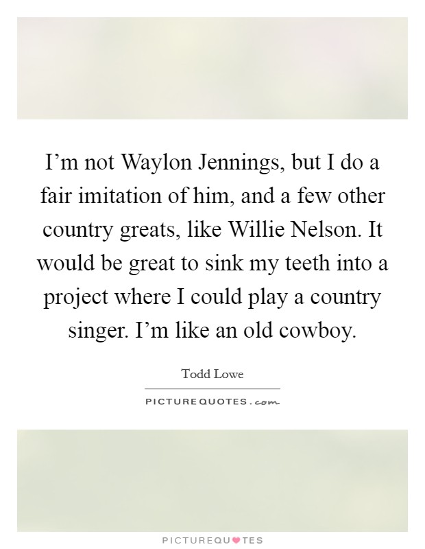 I'm not Waylon Jennings, but I do a fair imitation of him, and a few other country greats, like Willie Nelson. It would be great to sink my teeth into a project where I could play a country singer. I'm like an old cowboy. Picture Quote #1