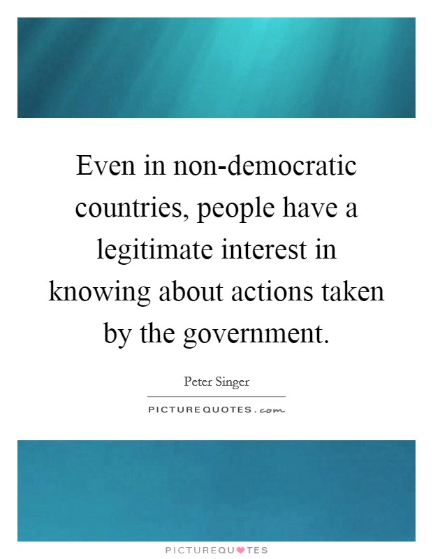 Even in non-democratic countries, people have a legitimate interest in knowing about actions taken by the government. Picture Quote #1
