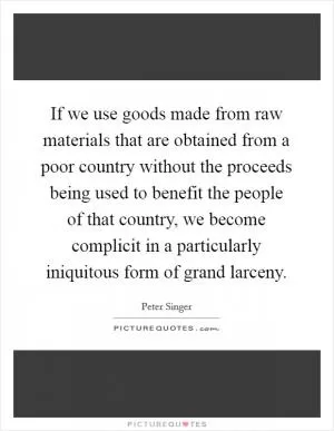 If we use goods made from raw materials that are obtained from a poor country without the proceeds being used to benefit the people of that country, we become complicit in a particularly iniquitous form of grand larceny Picture Quote #1