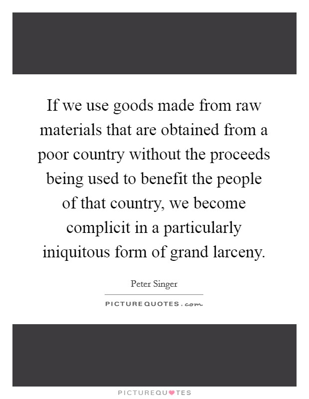 If we use goods made from raw materials that are obtained from a poor country without the proceeds being used to benefit the people of that country, we become complicit in a particularly iniquitous form of grand larceny. Picture Quote #1