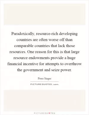 Paradoxically, resource-rich developing countries are often worse off than comparable countries that lack those resources. One reason for this is that large resource endowments provide a huge financial incentive for attempts to overthrow the government and seize power Picture Quote #1