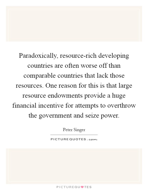 Paradoxically, resource-rich developing countries are often worse off than comparable countries that lack those resources. One reason for this is that large resource endowments provide a huge financial incentive for attempts to overthrow the government and seize power. Picture Quote #1