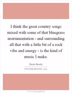 I think the great country songs mixed with some of that bluegrass instrumentation - and surrounding all that with a little bit of a rock vibe and energy - is the kind of music I make Picture Quote #1