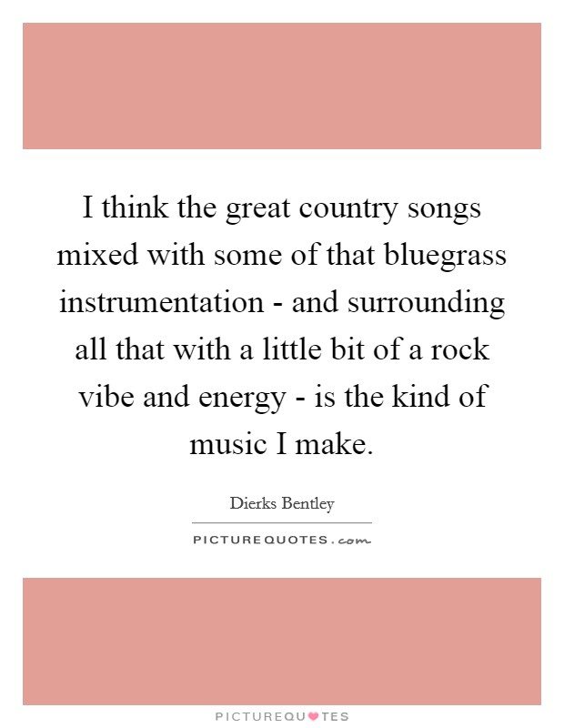 I think the great country songs mixed with some of that bluegrass instrumentation - and surrounding all that with a little bit of a rock vibe and energy - is the kind of music I make. Picture Quote #1